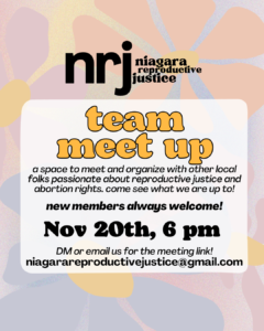 Team meet up: a space to meet and organize with other local folks passionate about reproductive justice and abortion rights. come see what we are up to! New members always welcome! Nov 20th, 6 pm. DM or email us for the meeting link. niagarareproductivejustice@gmail.com